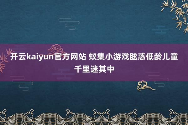 开云kaiyun官方网站 蚁集小游戏眩惑低龄儿童千里迷其中