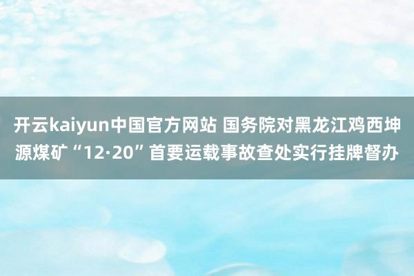 开云kaiyun中国官方网站 国务院对黑龙江鸡西坤源煤矿“12·20”首要运载事故查处实行挂牌督办