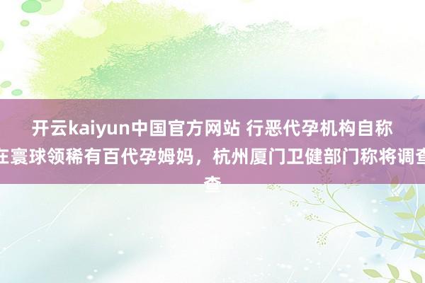 开云kaiyun中国官方网站 行恶代孕机构自称在寰球领稀有百代孕姆妈，杭州厦门卫健部门称将调查