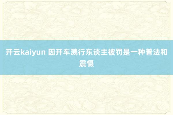 开云kaiyun 因开车溅行东谈主被罚是一种普法和震慑