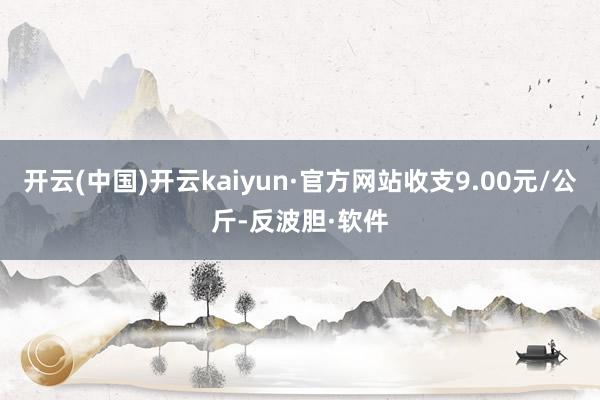 开云(中国)开云kaiyun·官方网站收支9.00元/公斤-反波胆·软件