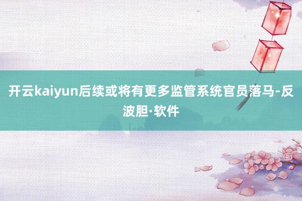 开云kaiyun后续或将有更多监管系统官员落马-反波胆·软件