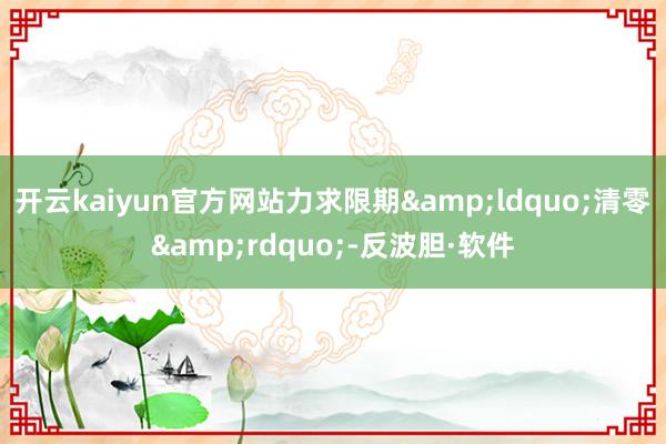 开云kaiyun官方网站力求限期&ldquo;清零&rdquo;-反波胆·软件