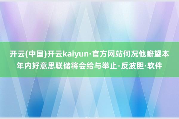 开云(中国)开云kaiyun·官方网站何况他瞻望本年内好意思联储将会给与举止-反波胆·软件