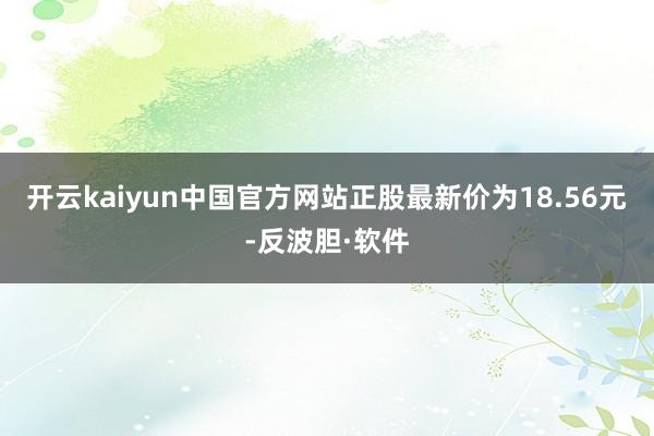 开云kaiyun中国官方网站正股最新价为18.56元-反波胆·软件