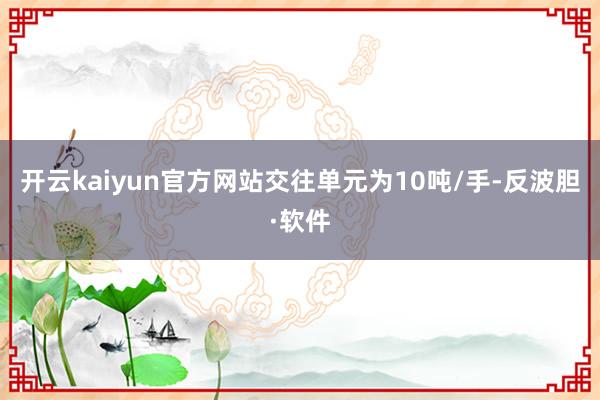 开云kaiyun官方网站交往单元为10吨/手-反波胆·软件