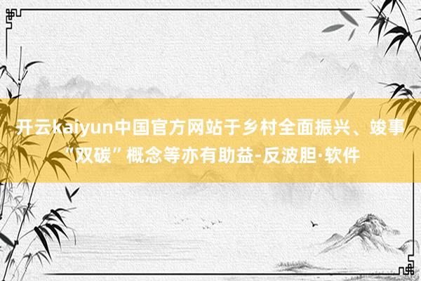 开云kaiyun中国官方网站于乡村全面振兴、竣事“双碳”概念等亦有助益-反波胆·软件