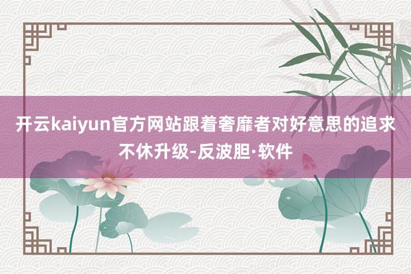 开云kaiyun官方网站跟着奢靡者对好意思的追求不休升级-反波胆·软件