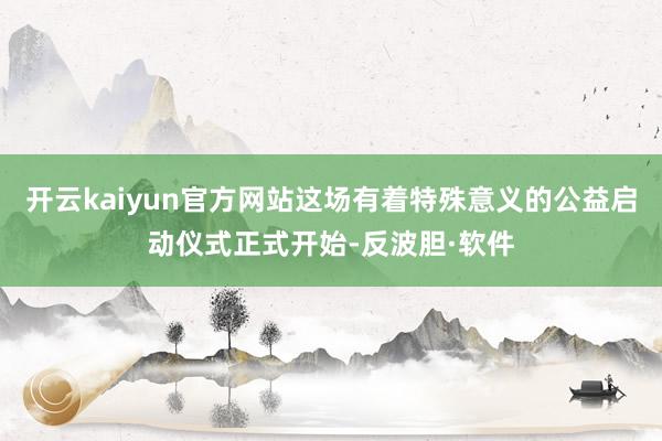 开云kaiyun官方网站这场有着特殊意义的公益启动仪式正式开始-反波胆·软件