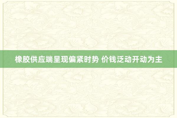 橡胶供应端呈现偏紧时势 价钱泛动开动为主