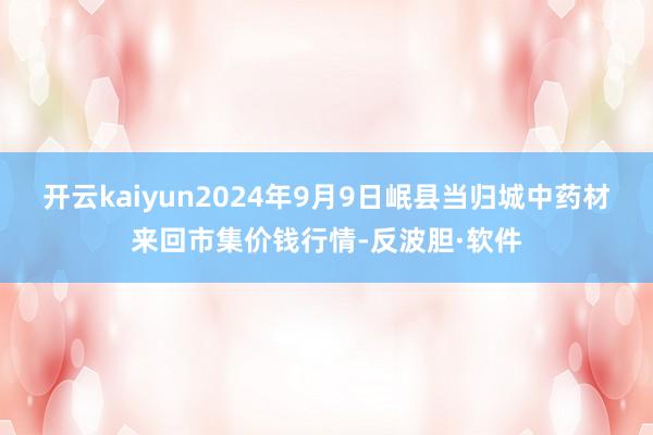 开云kaiyun2024年9月9日岷县当归城中药材来回市集价钱行情-反波胆·软件