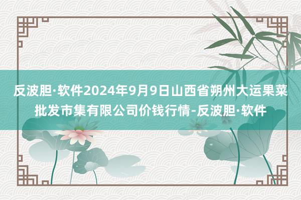 反波胆·软件2024年9月9日山西省朔州大运果菜批发市集有限公司价钱行情-反波胆·软件