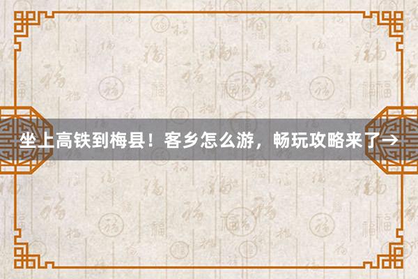 坐上高铁到梅县！客乡怎么游，畅玩攻略来了→