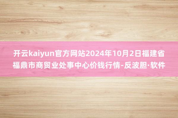 开云kaiyun官方网站2024年10月2日福建省福鼎市商贸业处事中心价钱行情-反波胆·软件