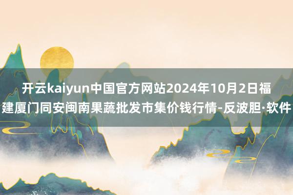 开云kaiyun中国官方网站2024年10月2日福建厦门同安闽南果蔬批发市集价钱行情-反波胆·软件