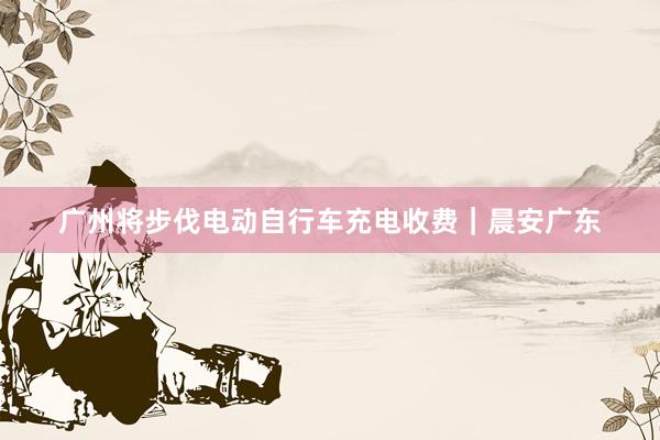 广州将步伐电动自行车充电收费｜晨安广东