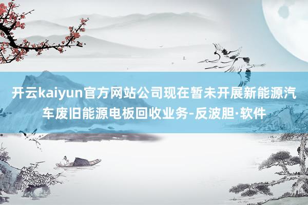 开云kaiyun官方网站公司现在暂未开展新能源汽车废旧能源电板回收业务-反波胆·软件