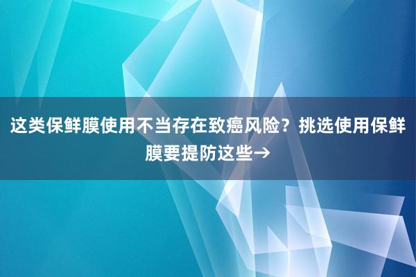 这类保鲜膜使用不当存在致癌风险？挑选使用保鲜膜要提防这些→