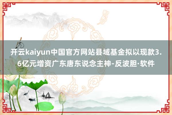 开云kaiyun中国官方网站县域基金拟以现款3.6亿元增资广东唐东说念主神-反波胆·软件