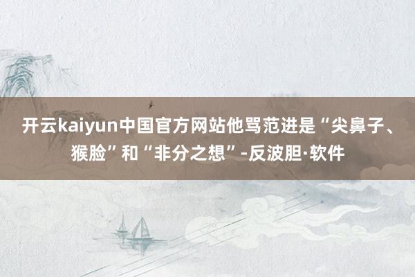 开云kaiyun中国官方网站他骂范进是“尖鼻子、猴脸”和“非分之想”-反波胆·软件