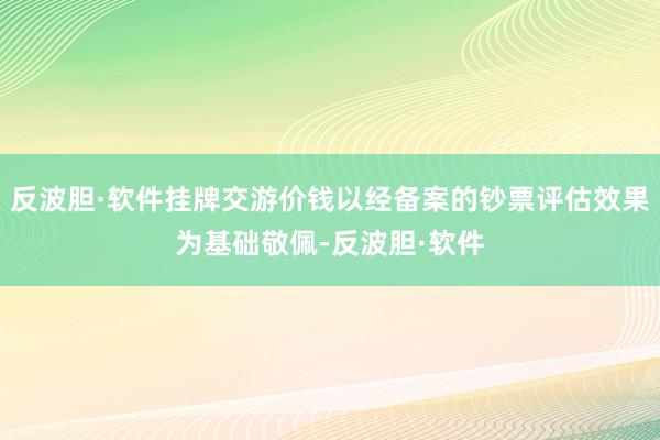 反波胆·软件挂牌交游价钱以经备案的钞票评估效果为基础敬佩-反波胆·软件