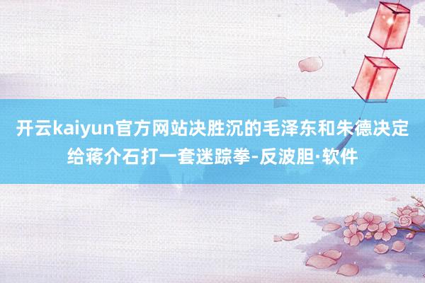 开云kaiyun官方网站决胜沉的毛泽东和朱德决定给蒋介石打一套迷踪拳-反波胆·软件