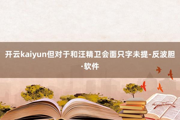 开云kaiyun但对于和汪精卫会面只字未提-反波胆·软件