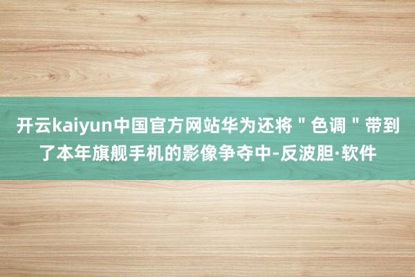 开云kaiyun中国官方网站华为还将＂色调＂带到了本年旗舰手机的影像争夺中-反波胆·软件