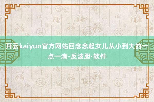 开云kaiyun官方网站回念念起女儿从小到大的一点一滴-反波胆·软件