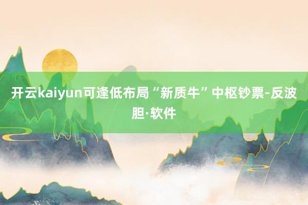 开云kaiyun可逢低布局“新质牛”中枢钞票-反波胆·软件