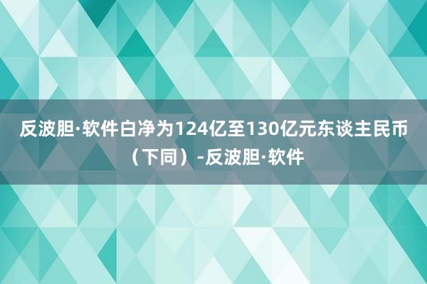 反波胆·软件白净为124亿至130亿元东谈主民币（下同）-反波胆·软件