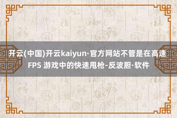 开云(中国)开云kaiyun·官方网站不管是在高速 FPS 游戏中的快速甩枪-反波胆·软件