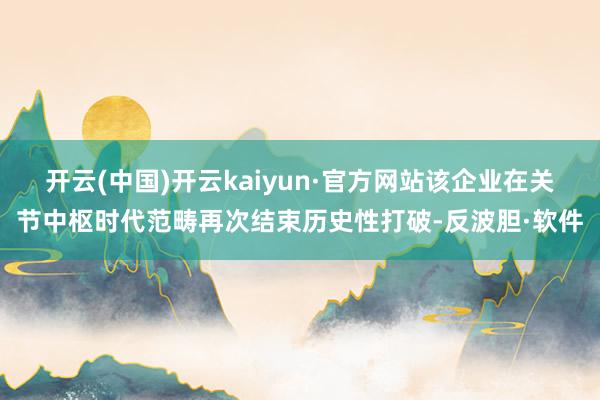 开云(中国)开云kaiyun·官方网站该企业在关节中枢时代范畴再次结束历史性打破-反波胆·软件