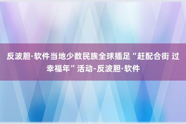 反波胆·软件当地少数民族全球插足“赶配合街 过幸福年”活动-反波胆·软件