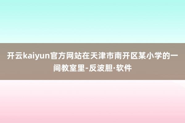 开云kaiyun官方网站在天津市南开区某小学的一间教室里-反波胆·软件