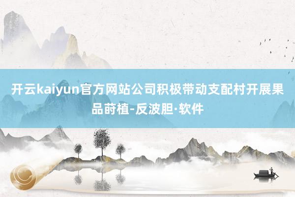 开云kaiyun官方网站公司积极带动支配村开展果品莳植-反波胆·软件