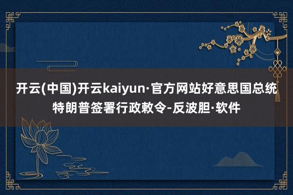 开云(中国)开云kaiyun·官方网站好意思国总统特朗普签署行政敕令-反波胆·软件