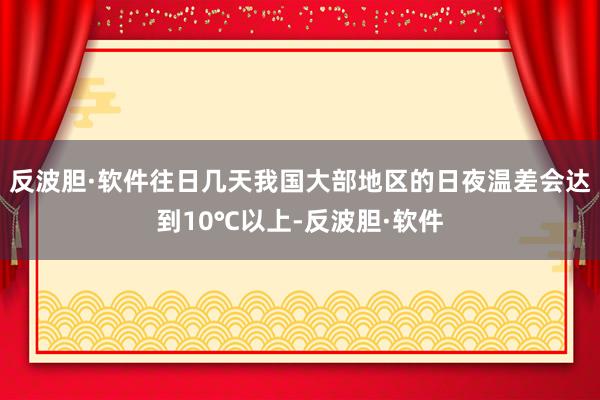 反波胆·软件往日几天我国大部地区的日夜温差会达到10℃以上-反波胆·软件