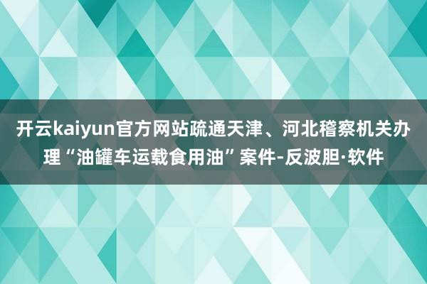 开云kaiyun官方网站疏通天津、河北稽察机关办理“油罐车运载食用油”案件-反波胆·软件