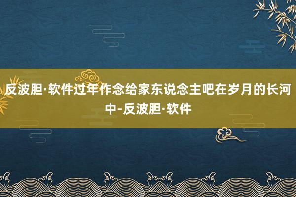 反波胆·软件过年作念给家东说念主吧在岁月的长河中-反波胆·软件